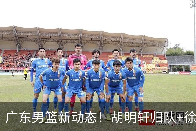 广东男篮新动态！胡明轩归队+徐杰黄明依赴美特训，四人合同到期